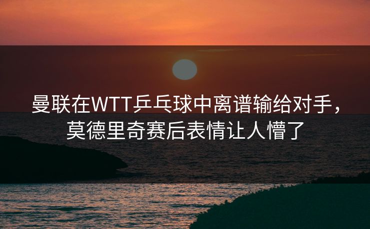 曼联在WTT乒乓球中离谱输给对手，莫德里奇赛后表情让人懵了