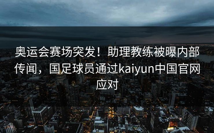 奥运会赛场突发！助理教练被曝内部传闻，国足球员通过kaiyun中国官网应对