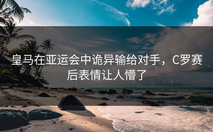 皇马在亚运会中诡异输给对手，C罗赛后表情让人懵了