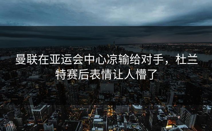 曼联在亚运会中心凉输给对手，杜兰特赛后表情让人懵了