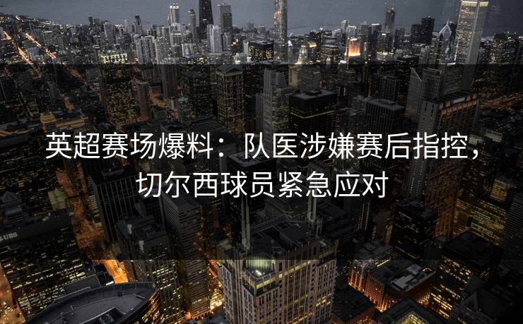 英超赛场爆料：队医涉嫌赛后指控，切尔西球员紧急应对