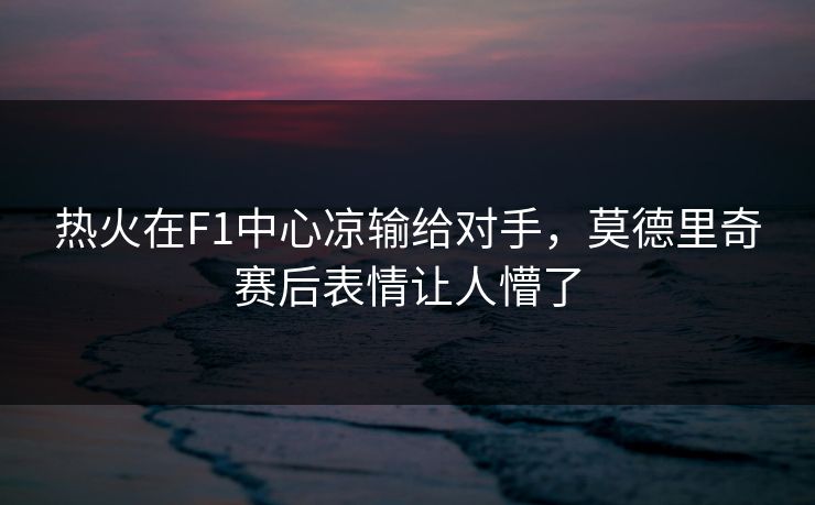 热火在F1中心凉输给对手，莫德里奇赛后表情让人懵了