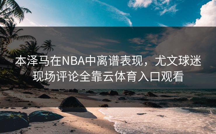 本泽马在NBA中离谱表现，尤文球迷现场评论全靠云体育入口观看