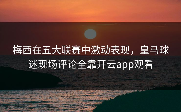 梅西在五大联赛中激动表现，皇马球迷现场评论全靠开云app观看