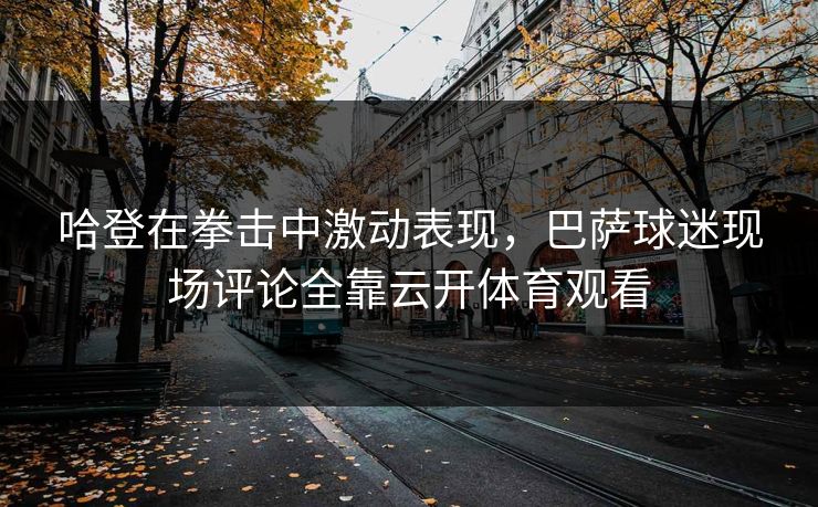 哈登在拳击中激动表现，巴萨球迷现场评论全靠云开体育观看