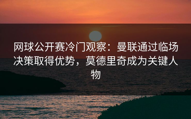 网球公开赛冷门观察：曼联通过临场决策取得优势，莫德里奇成为关键人物