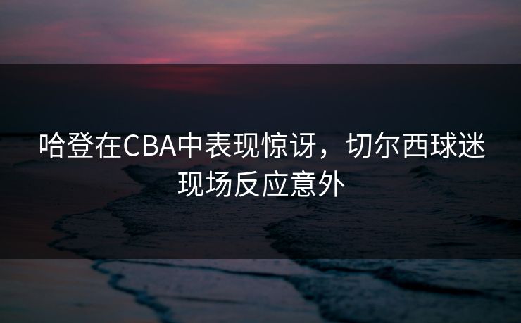 哈登在CBA中表现惊讶，切尔西球迷现场反应意外