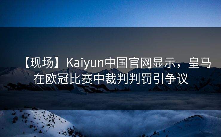 【现场】Kaiyun中国官网显示，皇马在欧冠比赛中裁判判罚引争议
